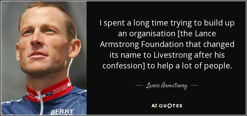 I spent a long time trying to build up an organisation [the Lance Armstrong Foundation that changed its name to Livestrong after his confession] to help a lot of people. - Lance Armstrong