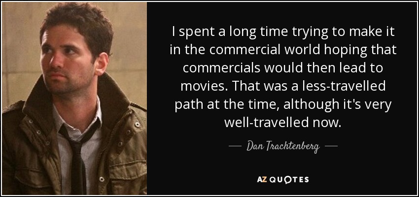 I spent a long time trying to make it in the commercial world hoping that commercials would then lead to movies. That was a less-travelled path at the time, although it's very well-travelled now. - Dan Trachtenberg