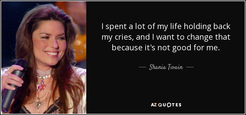 I spent a lot of my life holding back my cries, and I want to change that because it's not good for me. - Shania Twain