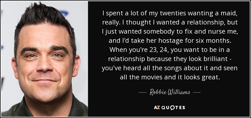 I spent a lot of my twenties wanting a maid, really. I thought I wanted a relationship, but I just wanted somebody to fix and nurse me, and I'd take her hostage for six months. When you're 23, 24, you want to be in a relationship because they look brilliant - you've heard all the songs about it and seen all the movies and it looks great. - Robbie Williams