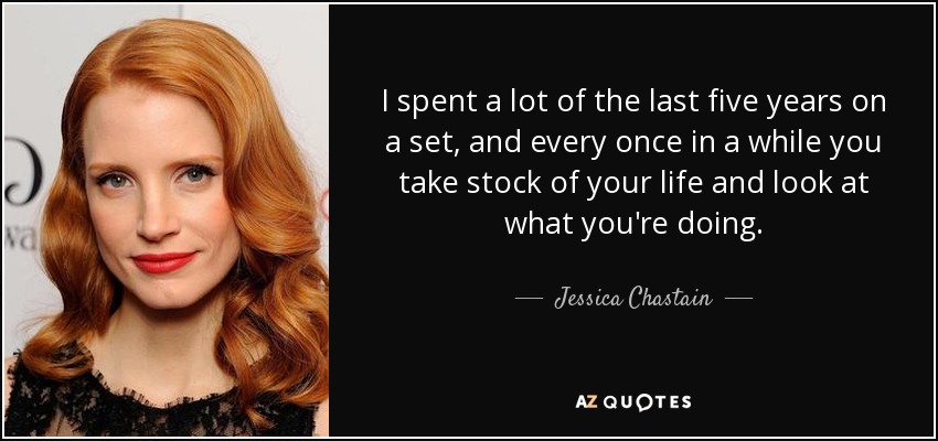 I spent a lot of the last five years on a set, and every once in a while you take stock of your life and look at what you're doing. - Jessica Chastain