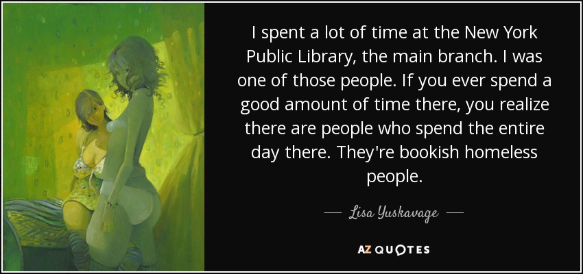 I spent a lot of time at the New York Public Library, the main branch. I was one of those people. If you ever spend a good amount of time there, you realize there are people who spend the entire day there. They're bookish homeless people. - Lisa Yuskavage