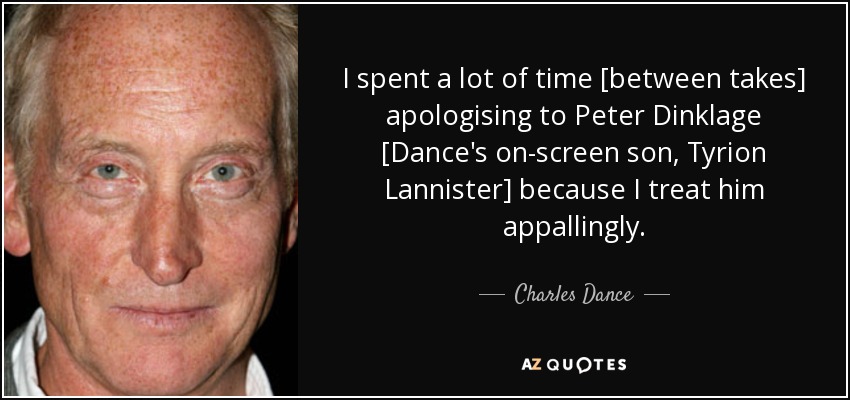 I spent a lot of time [between takes] apologising to Peter Dinklage [Dance's on-screen son, Tyrion Lannister] because I treat him appallingly. - Charles Dance