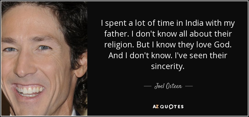 I spent a lot of time in India with my father. I don't know all about their religion. But I know they love God. And I don't know. I've seen their sincerity. - Joel Osteen