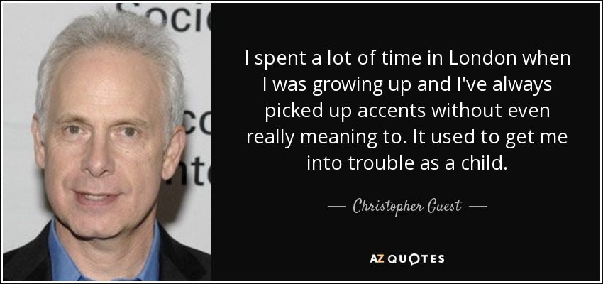I spent a lot of time in London when I was growing up and I've always picked up accents without even really meaning to. It used to get me into trouble as a child. - Christopher Guest
