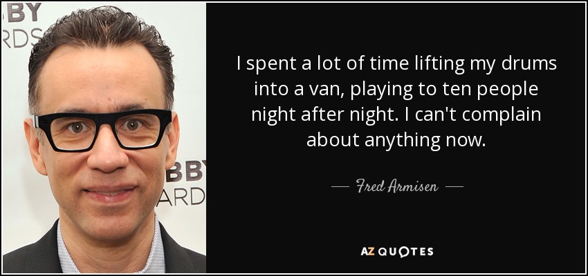 I spent a lot of time lifting my drums into a van, playing to ten people night after night. I can't complain about anything now. - Fred Armisen