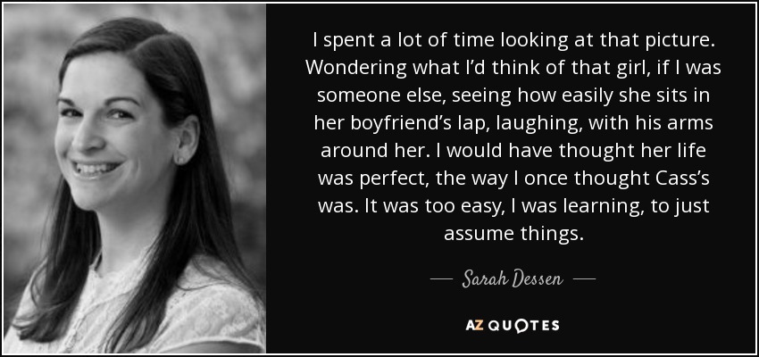 I spent a lot of time looking at that picture. Wondering what I’d think of that girl, if I was someone else, seeing how easily she sits in her boyfriend’s lap, laughing, with his arms around her. I would have thought her life was perfect, the way I once thought Cass’s was. It was too easy, I was learning, to just assume things. - Sarah Dessen