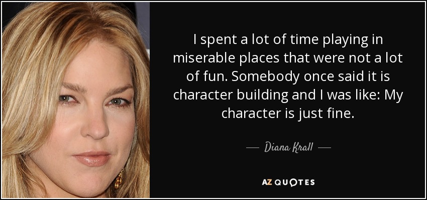 I spent a lot of time playing in miserable places that were not a lot of fun. Somebody once said it is character building and I was like: My character is just fine. - Diana Krall