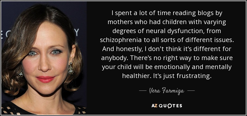 I spent a lot of time reading blogs by mothers who had children with varying degrees of neural dysfunction, from schizophrenia to all sorts of different issues. And honestly, I don't think it's different for anybody. There's no right way to make sure your child will be emotionally and mentally healthier. It's just frustrating. - Vera Farmiga