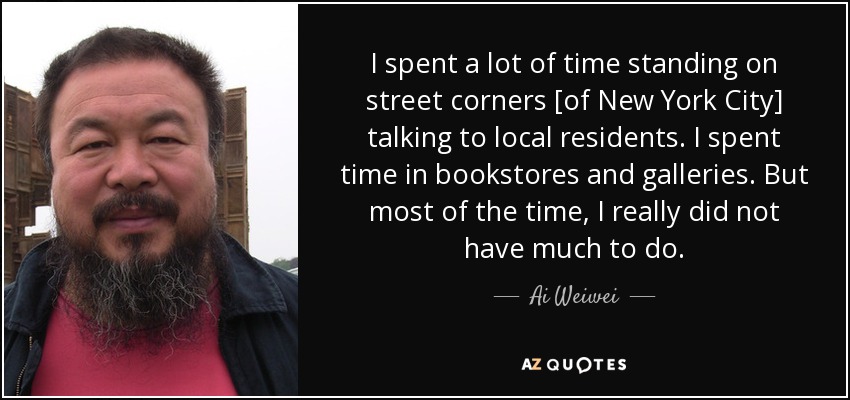 I spent a lot of time standing on street corners [of New York City] talking to local residents. I spent time in bookstores and galleries. But most of the time, I really did not have much to do. - Ai Weiwei