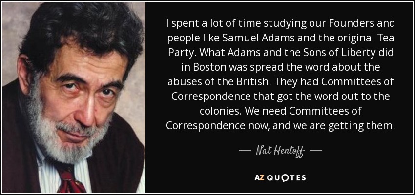 I spent a lot of time studying our Founders and people like Samuel Adams and the original Tea Party. What Adams and the Sons of Liberty did in Boston was spread the word about the abuses of the British. They had Committees of Correspondence that got the word out to the colonies. We need Committees of Correspondence now, and we are getting them. - Nat Hentoff