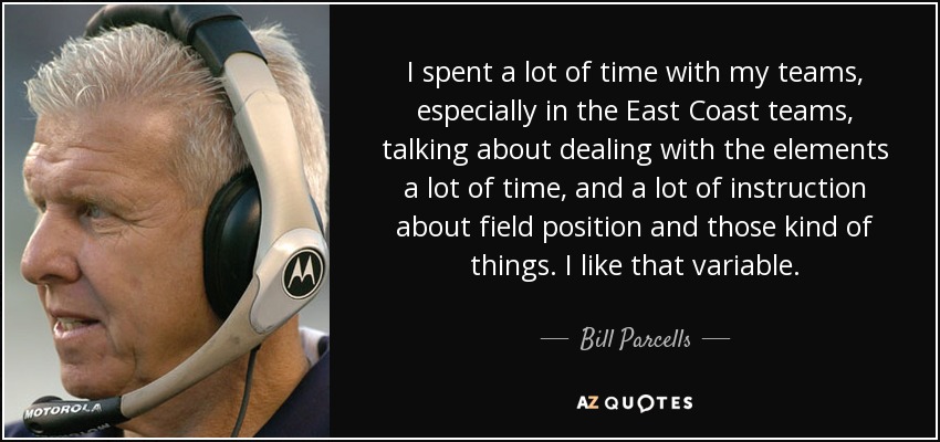 I spent a lot of time with my teams, especially in the East Coast teams, talking about dealing with the elements a lot of time, and a lot of instruction about field position and those kind of things. I like that variable. - Bill Parcells