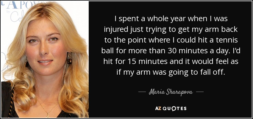 I spent a whole year when I was injured just trying to get my arm back to the point where I could hit a tennis ball for more than 30 minutes a day. I'd hit for 15 minutes and it would feel as if my arm was going to fall off. - Maria Sharapova