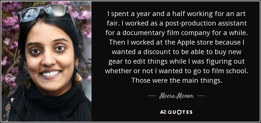 I spent a year and a half working for an art fair. I worked as a post-production assistant for a documentary film company for a while. Then I worked at the Apple store because I wanted a discount to be able to buy new gear to edit things while I was figuring out whether or not I wanted to go to film school. Those were the main things. - Meera Menon