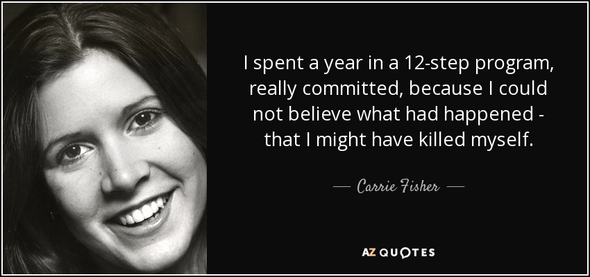 I spent a year in a 12-step program, really committed, because I could not believe what had happened - that I might have killed myself. - Carrie Fisher