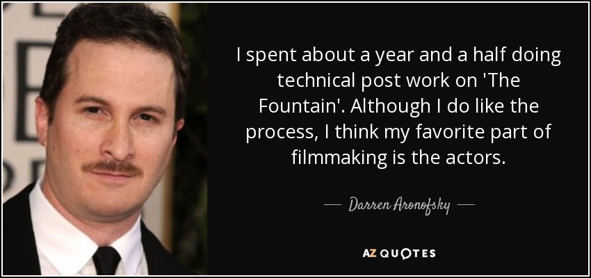 I spent about a year and a half doing technical post work on 'The Fountain'. Although I do like the process, I think my favorite part of filmmaking is the actors. - Darren Aronofsky