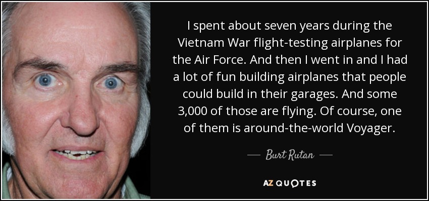 I spent about seven years during the Vietnam War flight-testing airplanes for the Air Force. And then I went in and I had a lot of fun building airplanes that people could build in their garages. And some 3,000 of those are flying. Of course, one of them is around-the-world Voyager. - Burt Rutan
