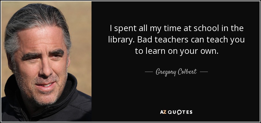 I spent all my time at school in the library. Bad teachers can teach you to learn on your own. - Gregory Colbert