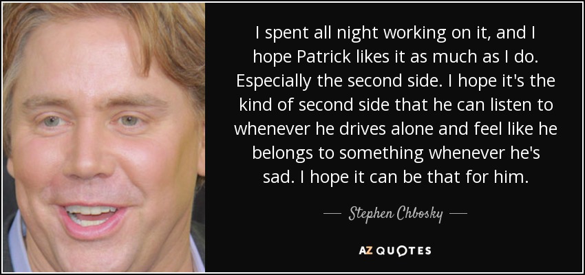 I spent all night working on it, and I hope Patrick likes it as much as I do. Especially the second side. I hope it's the kind of second side that he can listen to whenever he drives alone and feel like he belongs to something whenever he's sad. I hope it can be that for him. - Stephen Chbosky