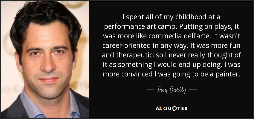 I spent all of my childhood at a performance art camp. Putting on plays, it was more like commedia dell'arte. It wasn't career-oriented in any way. It was more fun and therapeutic, so I never really thought of it as something I would end up doing. I was more convinced I was going to be a painter. - Troy Garity