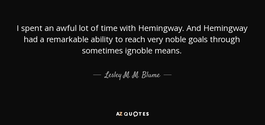 I spent an awful lot of time with Hemingway. And Hemingway had a remarkable ability to reach very noble goals through sometimes ignoble means. - Lesley M. M. Blume