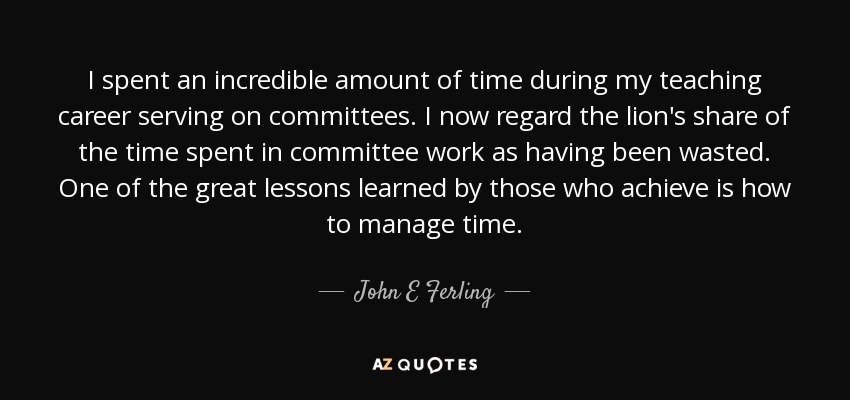 I spent an incredible amount of time during my teaching career serving on committees. I now regard the lion's share of the time spent in committee work as having been wasted. One of the great lessons learned by those who achieve is how to manage time. - John E Ferling