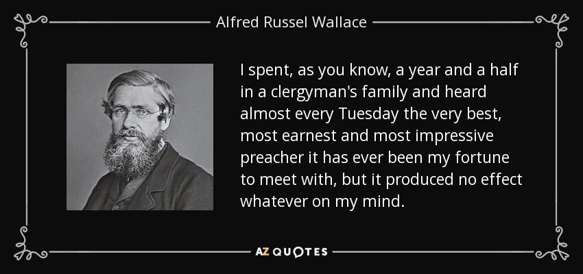 I spent, as you know, a year and a half in a clergyman's family and heard almost every Tuesday the very best, most earnest and most impressive preacher it has ever been my fortune to meet with, but it produced no effect whatever on my mind. - Alfred Russel Wallace