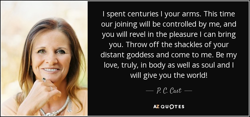 I spent centuries I your arms. This time our joining will be controlled by me, and you will revel in the pleasure I can bring you. Throw off the shackles of your distant goddess and come to me. Be my love, truly, in body as well as soul and I will give you the world! - P. C. Cast