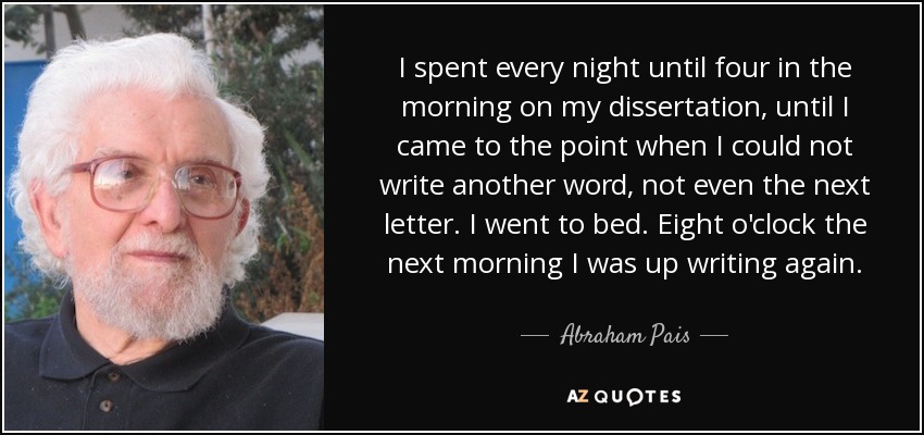 I spent every night until four in the morning on my dissertation, until I came to the point when I could not write another word, not even the next letter. I went to bed. Eight o'clock the next morning I was up writing again. - Abraham Pais