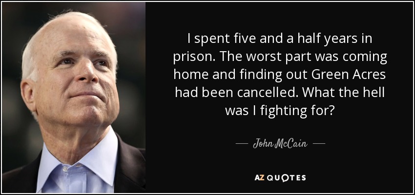 I spent five and a half years in prison. The worst part was coming home and finding out Green Acres had been cancelled. What the hell was I fighting for? - John McCain