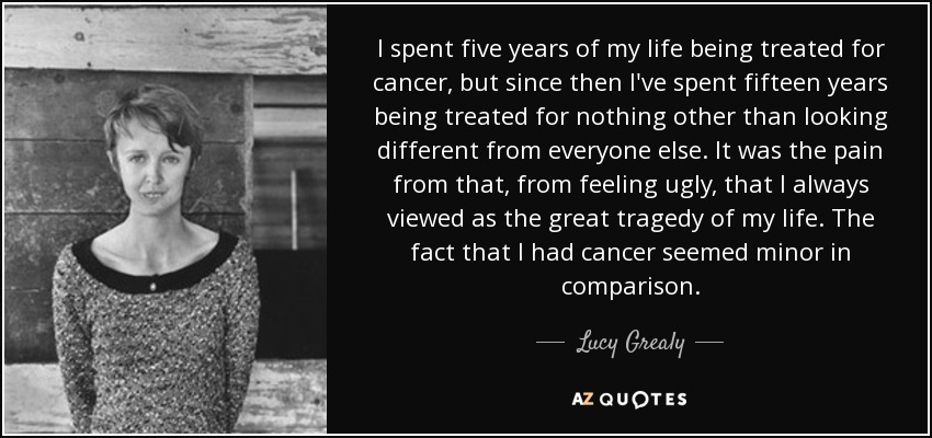I spent five years of my life being treated for cancer, but since then I've spent fifteen years being treated for nothing other than looking different from everyone else. It was the pain from that, from feeling ugly, that I always viewed as the great tragedy of my life. The fact that I had cancer seemed minor in comparison. - Lucy Grealy