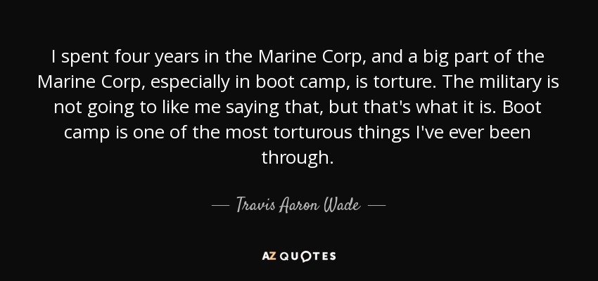 I spent four years in the Marine Corp, and a big part of the Marine Corp, especially in boot camp, is torture. The military is not going to like me saying that, but that's what it is. Boot camp is one of the most torturous things I've ever been through. - Travis Aaron Wade