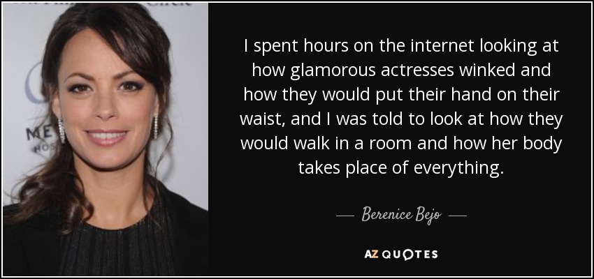 I spent hours on the internet looking at how glamorous actresses winked and how they would put their hand on their waist, and I was told to look at how they would walk in a room and how her body takes place of everything. - Berenice Bejo