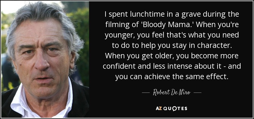 I spent lunchtime in a grave during the filming of 'Bloody Mama.' When you're younger, you feel that's what you need to do to help you stay in character. When you get older, you become more confident and less intense about it - and you can achieve the same effect. - Robert De Niro