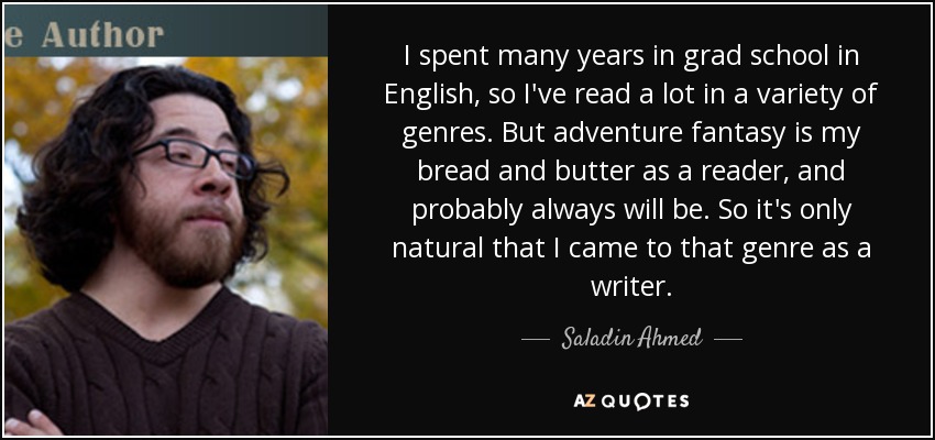I spent many years in grad school in English, so I've read a lot in a variety of genres. But adventure fantasy is my bread and butter as a reader, and probably always will be. So it's only natural that I came to that genre as a writer. - Saladin Ahmed