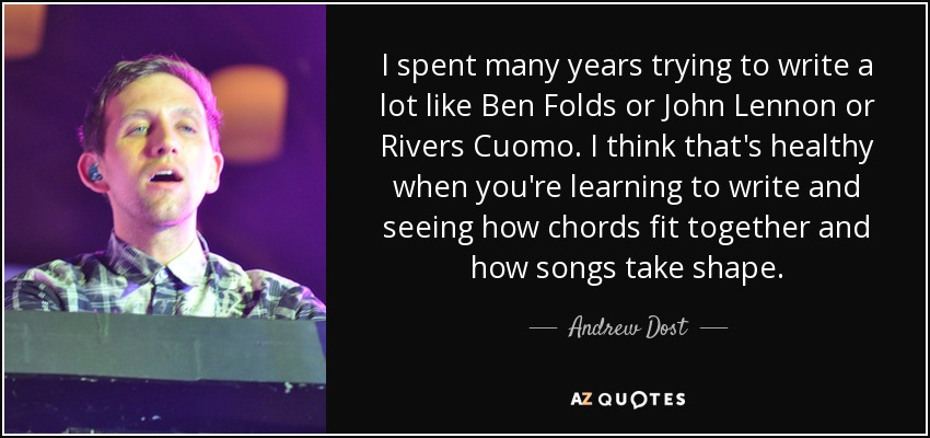 I spent many years trying to write a lot like Ben Folds or John Lennon or Rivers Cuomo. I think that's healthy when you're learning to write and seeing how chords fit together and how songs take shape. - Andrew Dost