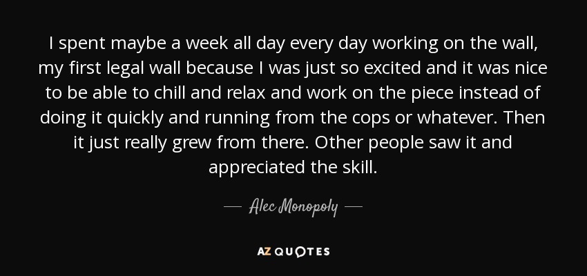 I spent maybe a week all day every day working on the wall, my first legal wall because I was just so excited and it was nice to be able to chill and relax and work on the piece instead of doing it quickly and running from the cops or whatever. Then it just really grew from there. Other people saw it and appreciated the skill. - Alec Monopoly