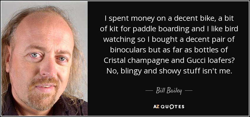 I spent money on a decent bike, a bit of kit for paddle boarding and I like bird watching so I bought a decent pair of binoculars but as far as bottles of Cristal champagne and Gucci loafers? No, blingy and showy stuff isn't me. - Bill Bailey