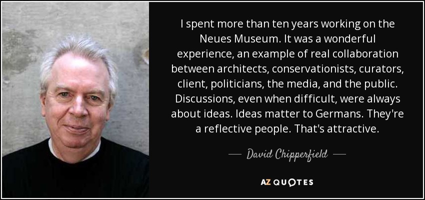 I spent more than ten years working on the Neues Museum. It was a wonderful experience, an example of real collaboration between architects, conservationists, curators, client, politicians, the media, and the public. Discussions, even when difficult, were always about ideas. Ideas matter to Germans. They're a reflective people. That's attractive. - David Chipperfield