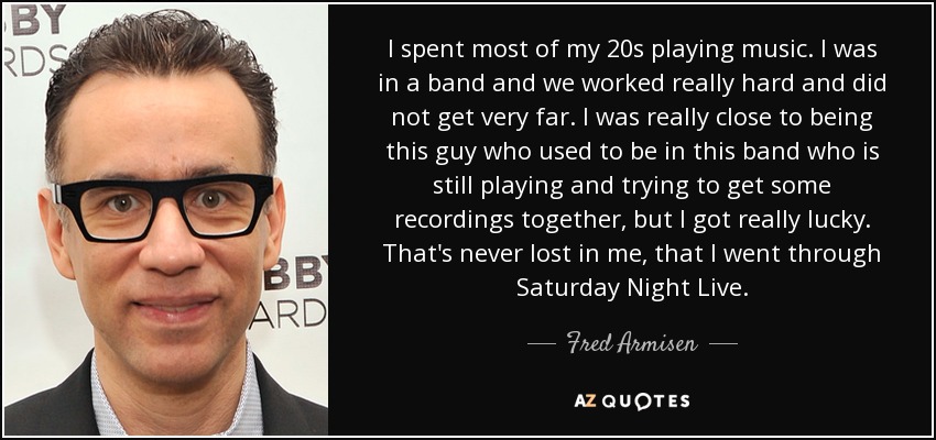 I spent most of my 20s playing music. I was in a band and we worked really hard and did not get very far. I was really close to being this guy who used to be in this band who is still playing and trying to get some recordings together, but I got really lucky. That's never lost in me, that I went through Saturday Night Live. - Fred Armisen