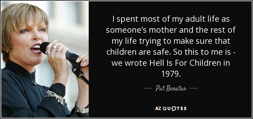 I spent most of my adult life as someone's mother and the rest of my life trying to make sure that children are safe. So this to me is - we wrote Hell Is For Children in 1979. - Pat Benatar