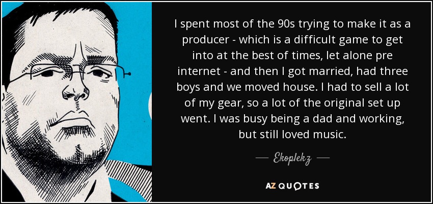 I spent most of the 90s trying to make it as a producer - which is a difficult game to get into at the best of times, let alone pre internet - and then I got married, had three boys and we moved house. I had to sell a lot of my gear, so a lot of the original set up went. I was busy being a dad and working, but still loved music. - Ekoplekz