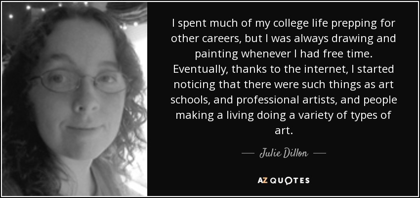 I spent much of my college life prepping for other careers, but I was always drawing and painting whenever I had free time. Eventually, thanks to the internet, I started noticing that there were such things as art schools, and professional artists, and people making a living doing a variety of types of art. - Julie Dillon