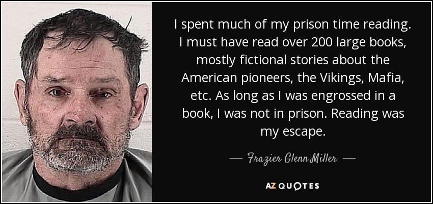 I spent much of my prison time reading. I must have read over 200 large books, mostly fictional stories about the American pioneers, the Vikings, Mafia, etc. As long as I was engrossed in a book, I was not in prison. Reading was my escape. - Frazier Glenn Miller, Jr.