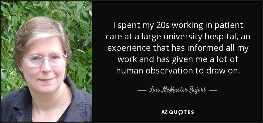 I spent my 20s working in patient care at a large university hospital, an experience that has informed all my work and has given me a lot of human observation to draw on. - Lois McMaster Bujold