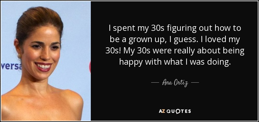 I spent my 30s figuring out how to be a grown up, I guess. I loved my 30s! My 30s were really about being happy with what I was doing. - Ana Ortiz