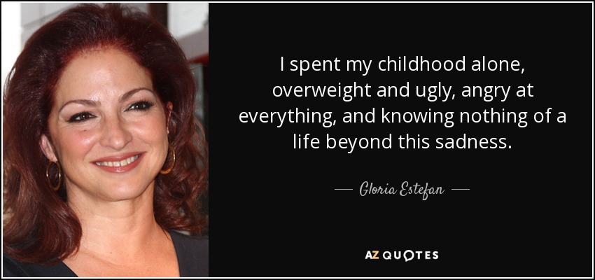 I spent my childhood alone, overweight and ugly, angry at everything, and knowing nothing of a life beyond this sadness. - Gloria Estefan