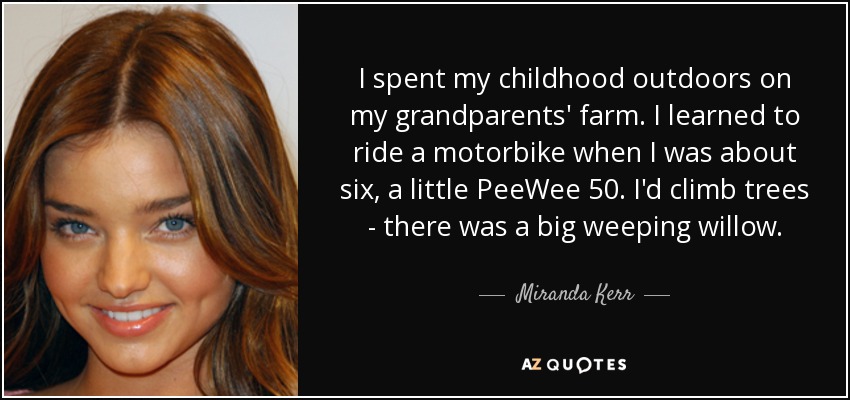 I spent my childhood outdoors on my grandparents' farm. I learned to ride a motorbike when I was about six, a little PeeWee 50. I'd climb trees - there was a big weeping willow. - Miranda Kerr