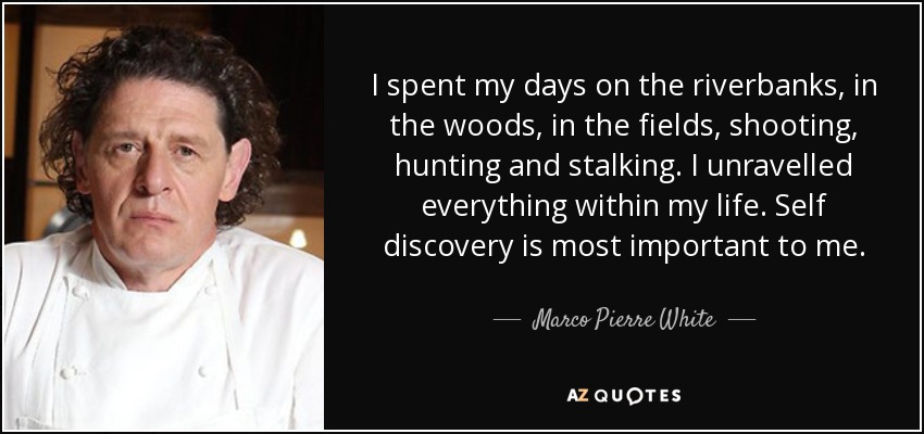 I spent my days on the riverbanks, in the woods, in the fields, shooting, hunting and stalking. I unravelled everything within my life. Self discovery is most important to me. - Marco Pierre White