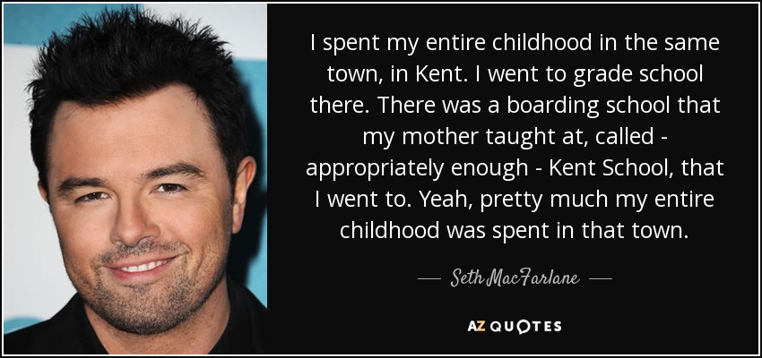 I spent my entire childhood in the same town, in Kent. I went to grade school there. There was a boarding school that my mother taught at, called - appropriately enough - Kent School, that I went to. Yeah, pretty much my entire childhood was spent in that town. - Seth MacFarlane